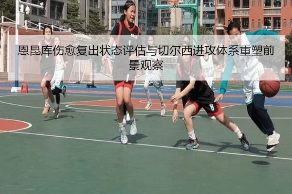 恩昆库伤愈复出状态评估与切尔西进攻体系重塑前景观察