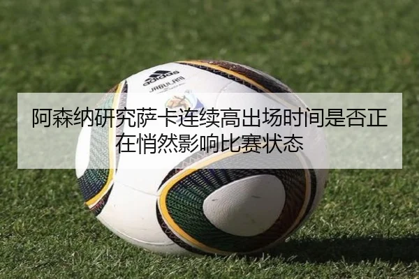 阿森纳研究萨卡连续高出场时间是否正在悄然影响比赛状态