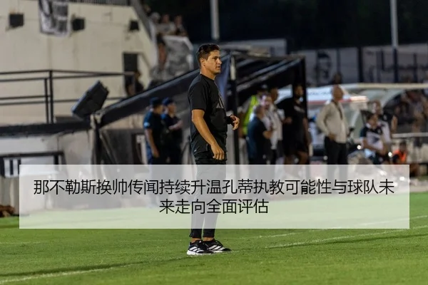 那不勒斯换帅传闻持续升温孔蒂执教可能性与球队未来走向全面评估