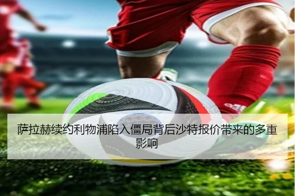 萨拉赫续约利物浦陷入僵局背后沙特报价带来的多重影响